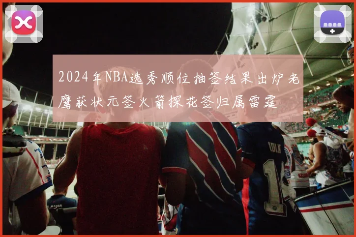 2024年NBA选秀顺位抽签结果出炉老鹰获状元签火箭探花签归属雷霆