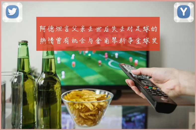 阿德坦言父亲去世后失去对足球的热情曾有机会与舍甫琴科争金球奖