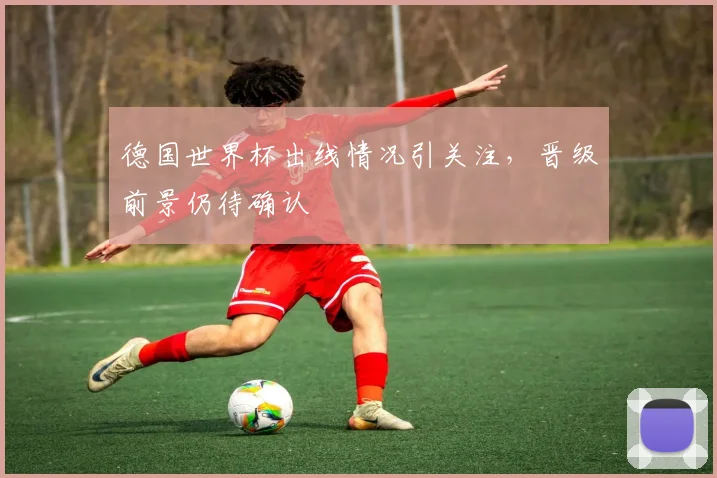 德国世界杯出线情况引关注，晋级前景仍待确认
